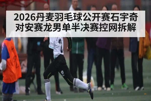 2026丹麦羽毛球公开赛石宇奇对安赛龙男单半决赛控网拆解