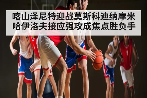 喀山泽尼特迎战莫斯科迪纳摩米哈伊洛夫接应强攻成焦点胜负手